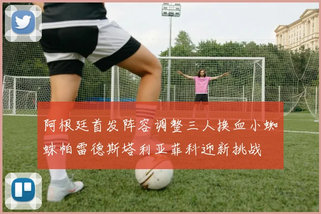 阿根廷首发阵容调整三人换血小蜘蛛帕雷德斯塔利亚菲科迎新挑战