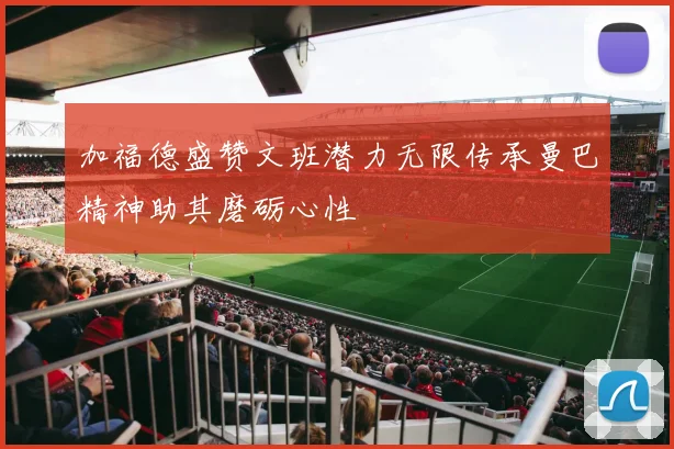 加福德盛赞文班潜力无限传承曼巴精神助其磨砺心性