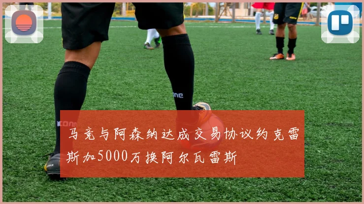 马竞与阿森纳达成交易协议约克雷斯加5000万换阿尔瓦雷斯