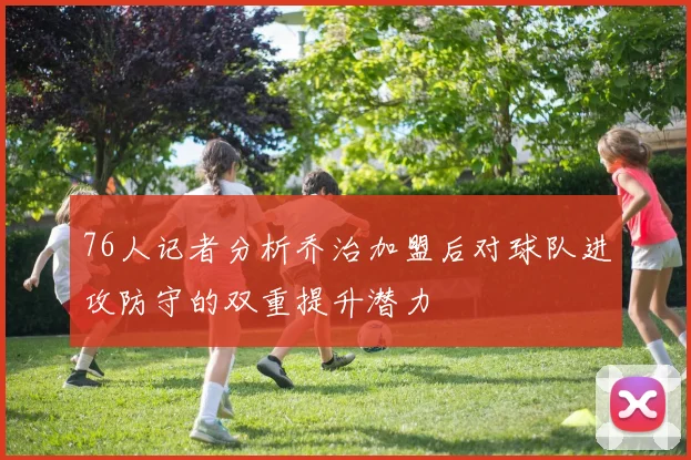 76人记者分析乔治加盟后对球队进攻防守的双重提升潜力