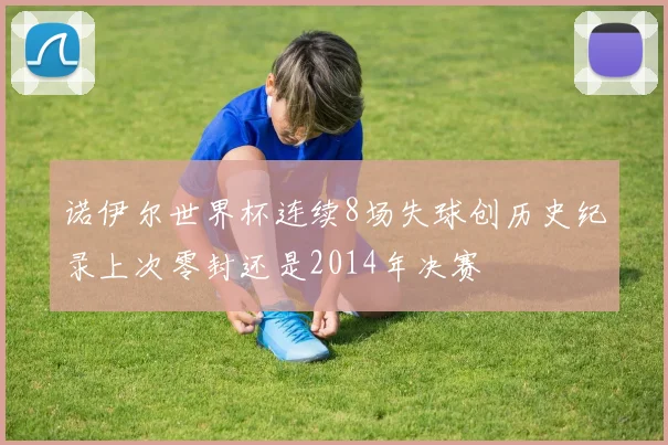 诺伊尔世界杯连续8场失球创历史纪录上次零封还是2014年决赛