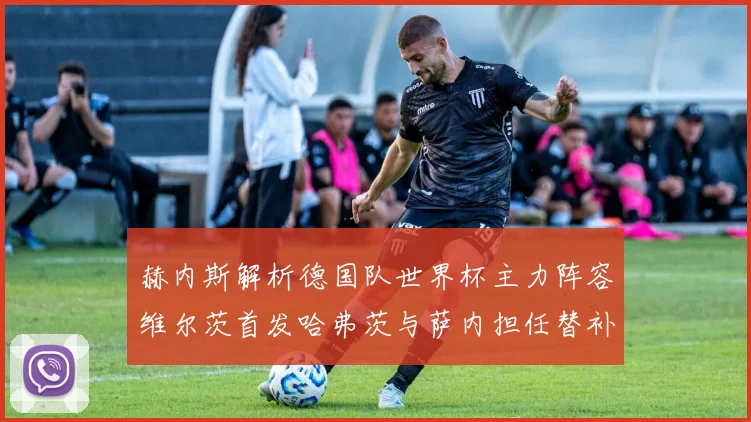 赫内斯解析德国队世界杯主力阵容维尔茨首发哈弗茨与萨内担任替补