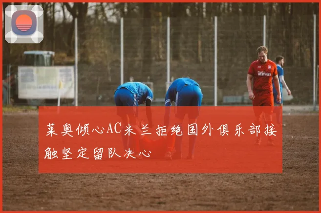 莱奥倾心AC米兰拒绝国外俱乐部接触坚定留队决心