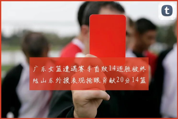 广东女篮遭遇赛季首败14连胜被终结山东外援表现抢眼贡献20分14篮板5助攻