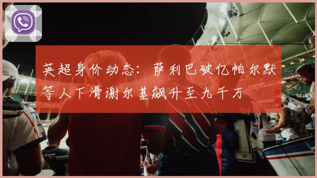 英超身价动态：萨利巴破亿帕尔默等人下滑谢尔基飙升至九千万