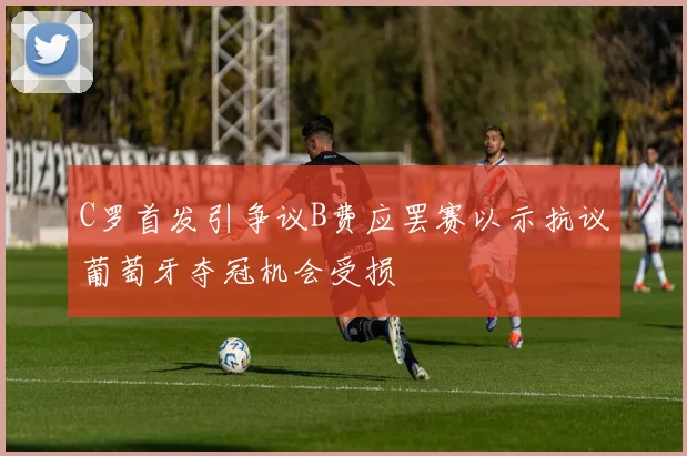 C罗首发引争议B费应罢赛以示抗议葡萄牙夺冠机会受损