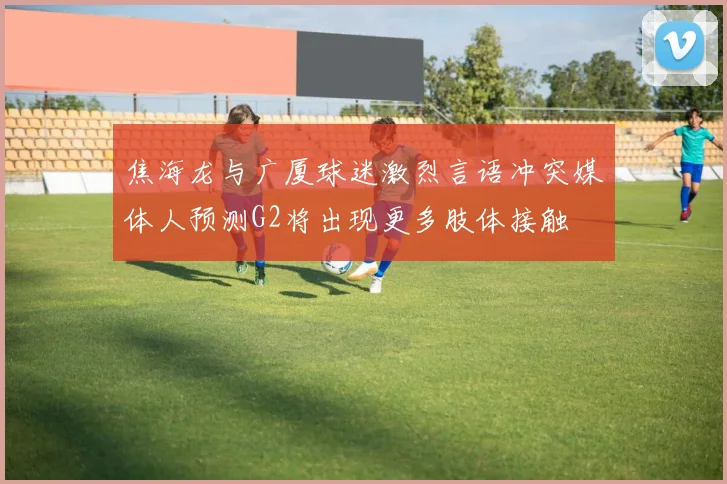 焦海龙与广厦球迷激烈言语冲突媒体人预测G2将出现更多肢体接触