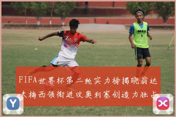 FIFA世界杯第二轮实力榜揭晓翁达夫梅西领衔进攻奥利塞创造力独占鳌头
