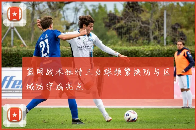 篮网战术独特三分球频繁换防与区域防守成亮点