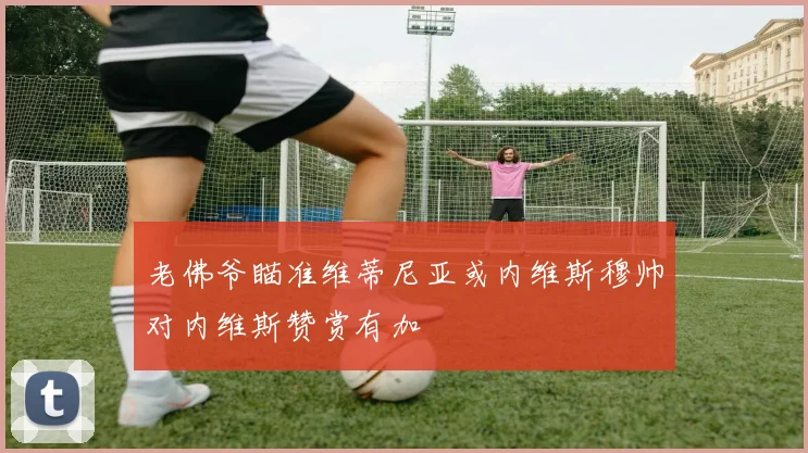 老佛爷瞄准维蒂尼亚或内维斯穆帅对内维斯赞赏有加