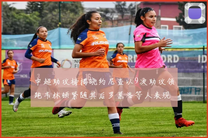 中超助攻榜揭晓约尼查以9次助攻领跑韦林顿紧随其后罗慕洛等人表现不俗