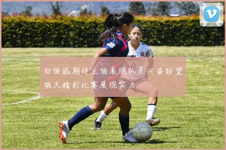 刘俊威期待主场表现队员兴奋盼望明天精彩比赛展现实力