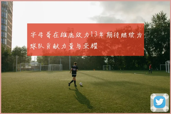 字母哥在雄鹿效力13年期待继续为球队贡献力量与荣耀