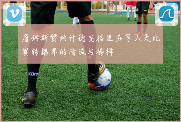 詹姆斯赞纳什德克格里芬等人是比赛转播界的清流与榜样