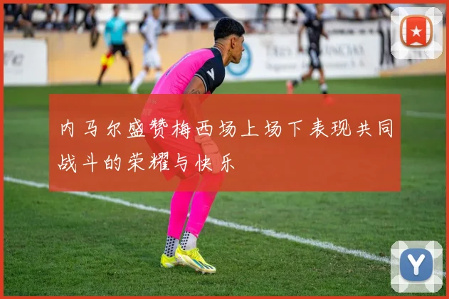 内马尔盛赞梅西场上场下表现共同战斗的荣耀与快乐