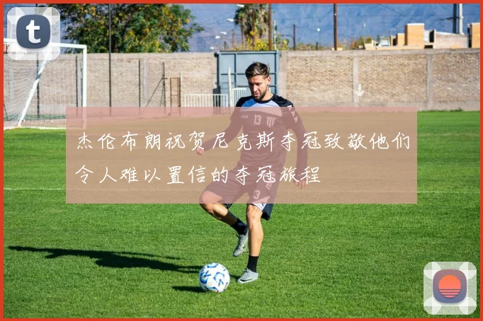 杰伦布朗祝贺尼克斯夺冠致敬他们令人难以置信的夺冠旅程