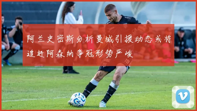 阿兰史密斯分析曼城引援动态或将追赶阿森纳争冠形势严峻
