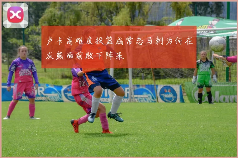 卢卡高难度投篮成常态马刺为何在灰熊面前败下阵来