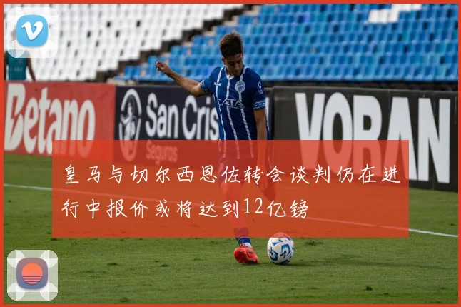 皇马与切尔西恩佐转会谈判仍在进行中报价或将达到12亿镑