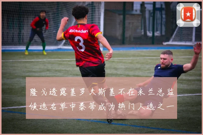 隆戈透露基罗夫斯基不在米兰总监候选名单中泰蒂成为热门人选之一