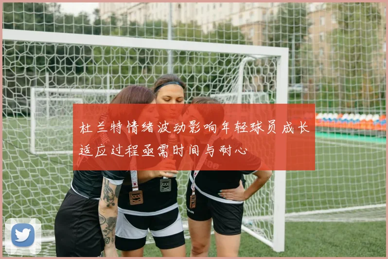 杜兰特情绪波动影响年轻球员成长适应过程亟需时间与耐心