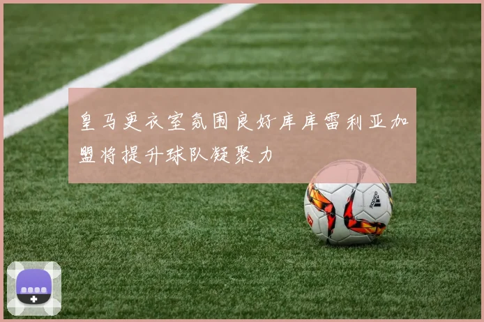 皇马更衣室氛围良好库库雷利亚加盟将提升球队凝聚力