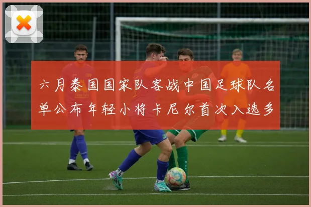 六月泰国国家队客战中国足球队名单公布年轻小将卡尼尔首次入选多名经验丰富老将随队出征